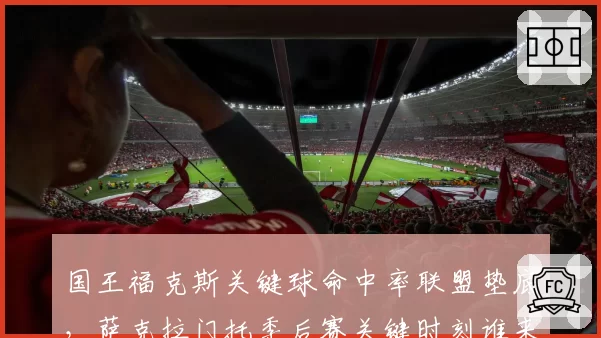 国王福克斯关键球命中率联盟垫底，萨克拉门托季后赛关键时刻谁来接管？