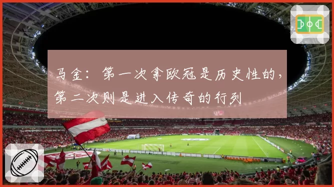 马金:第一次拿欧冠是历史性的,第二次则是进入传奇的行列