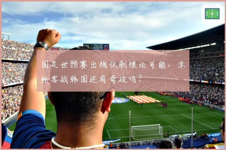 国足世预赛出线仅剩理论可能，末轮客战韩国还有奇迹吗？