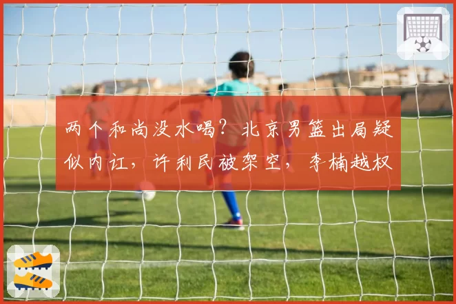 两个和尚没水喝？北京男篮出局疑似内讧，许利民被架空，李楠越权