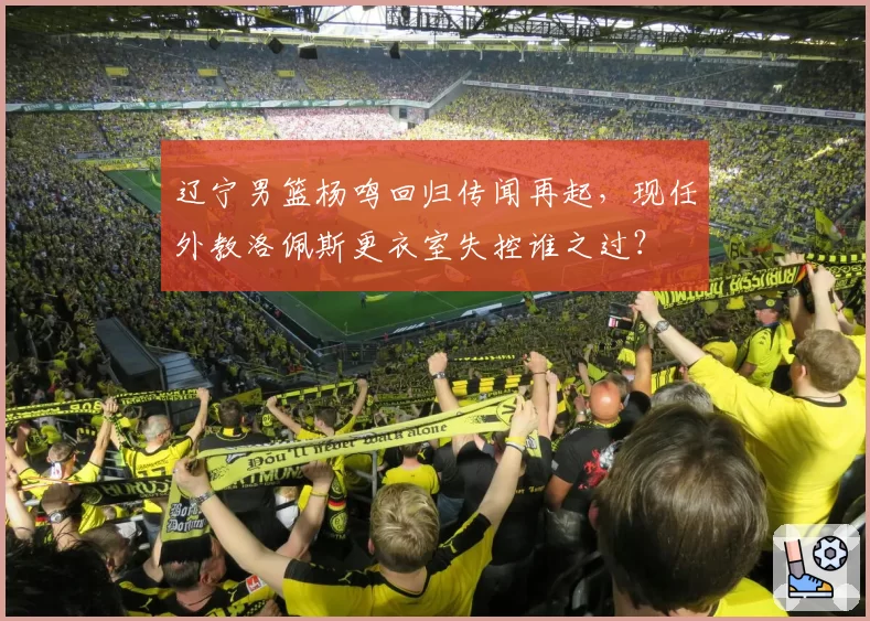 辽宁男篮杨鸣回归传闻再起，现任外教洛佩斯更衣室失控谁之过？