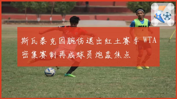斯瓦泰克因腕伤退出红土赛季 WTA密集赛制再成球员炮轰焦点