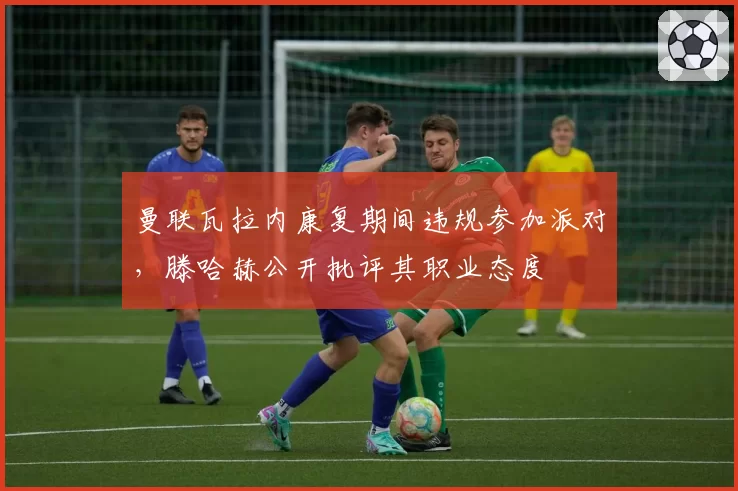 曼联瓦拉内康复期间违规参加派对,滕哈赫公开批评其职业态度