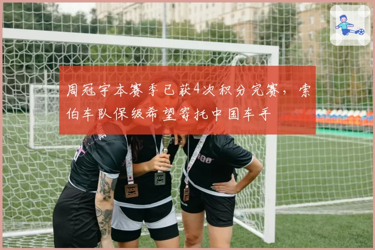 周冠宇本赛季已获4次积分完赛，索伯车队保级希望寄托中国车手