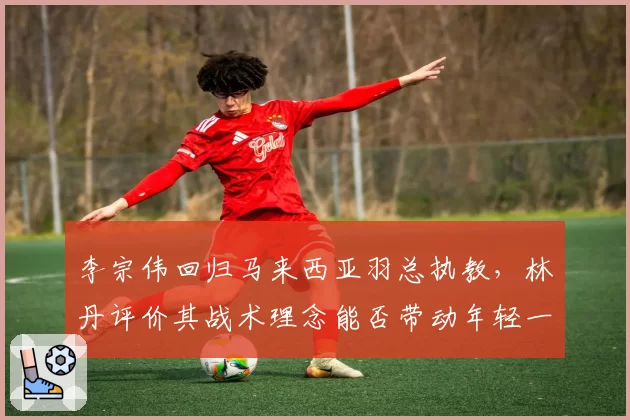 李宗伟回归马来西亚羽总执教，林丹评价其战术理念能否带动年轻一代