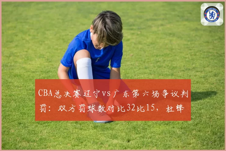 CBA总决赛辽宁vs广东第六场争议判罚：双方罚球数对比32比15，杜锋赛后怒斥裁判