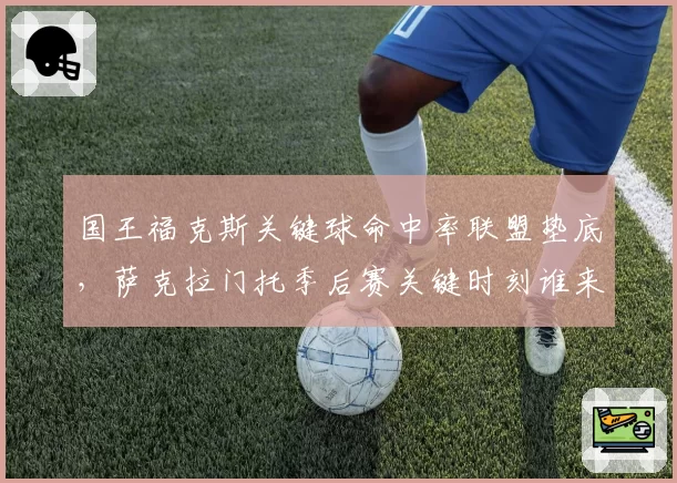 国王福克斯关键球命中率联盟垫底，萨克拉门托季后赛关键时刻谁来接管？