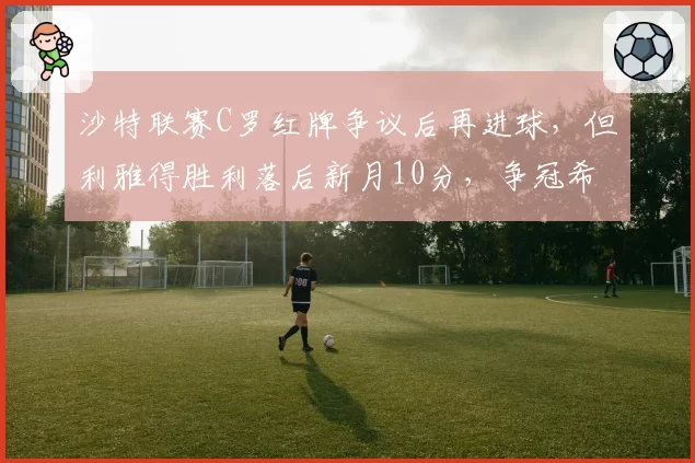 沙特联赛C罗红牌争议后再进球，但利雅得胜利落后新月10分，争冠希望渺茫