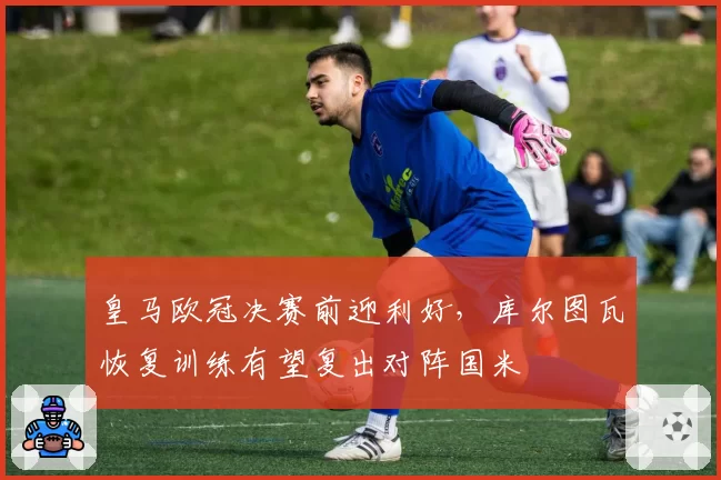 皇马欧冠决赛前迎利好，库尔图瓦恢复训练有望复出对阵国米