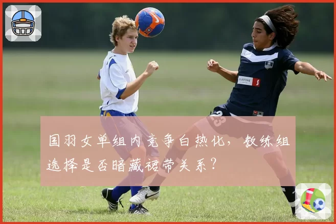 国羽女单组内竞争白热化，教练组选择是否暗藏裙带关系？