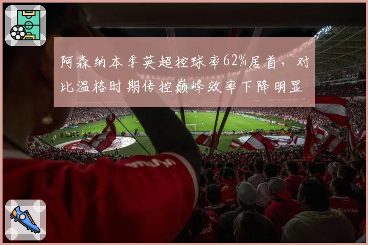 阿森纳本季英超控球率62%居首，对比温格时期传控巅峰效率下降明显