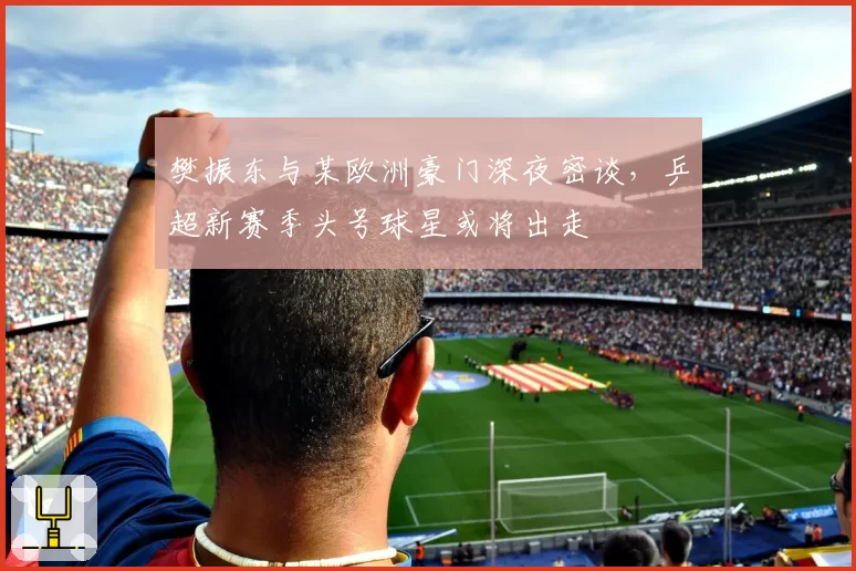 樊振东与某欧洲豪门深夜密谈，乒超新赛季头号球星或将出走