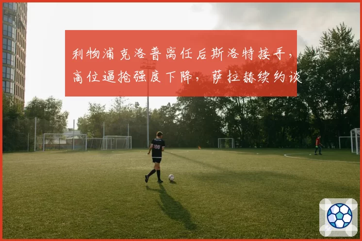 利物浦克洛普离任后斯洛特接手，高位逼抢强度下降，萨拉赫续约谈判陷入
