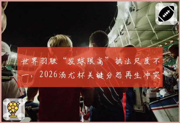 世界羽联“发球限高”执法尺度不一，2026汤尤杯关键分恐再生冲突