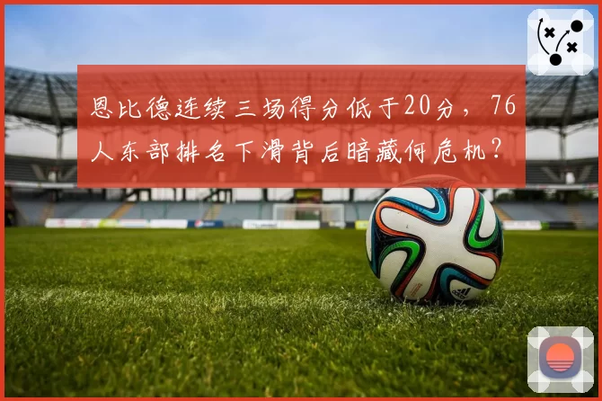 恩比德连续三场得分低于20分，76人东部排名下滑背后暗藏何危机？