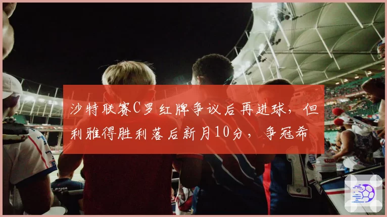 沙特联赛C罗红牌争议后再进球，但利雅得胜利落后新月10分，争冠希望渺茫
