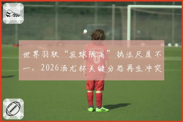 世界羽联“发球限高”执法尺度不一，2026汤尤杯关键分恐再生冲突