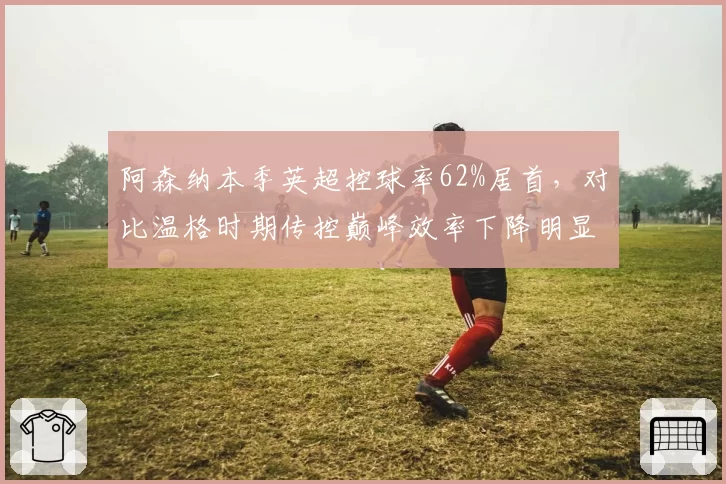 阿森纳本季英超控球率62%居首，对比温格时期传控巅峰效率下降明显