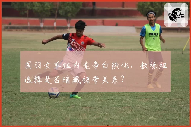 国羽女单组内竞争白热化，教练组选择是否暗藏裙带关系？