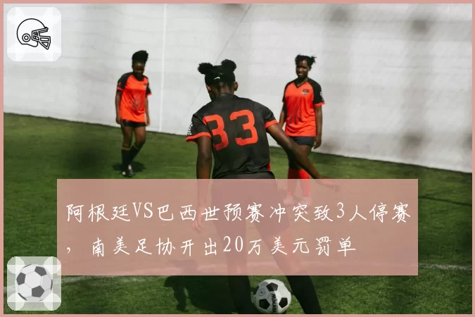 阿根廷VS巴西世预赛冲突致3人停赛，南美足协开出20万美元罚单