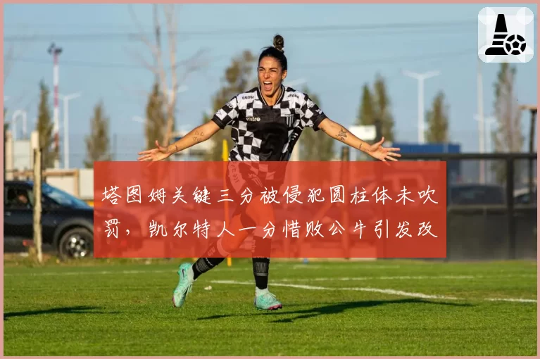 塔图姆关键三分被侵犯圆柱体未吹罚，凯尔特人一分惜败公牛引发改革呼声