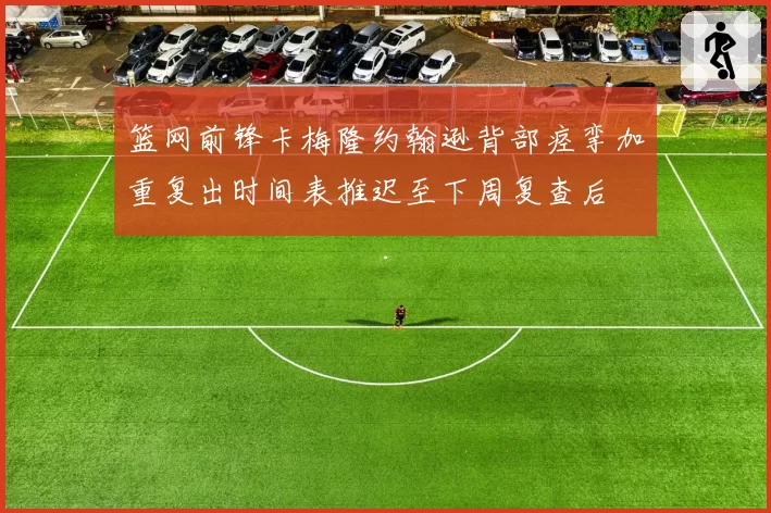 篮网前锋卡梅隆约翰逊背部痉挛加重复出时间表推迟至下周复查后