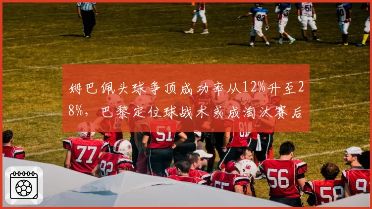 姆巴佩头球争顶成功率从12%升至28%，巴黎定位球战术或成淘汰赛后手杀招