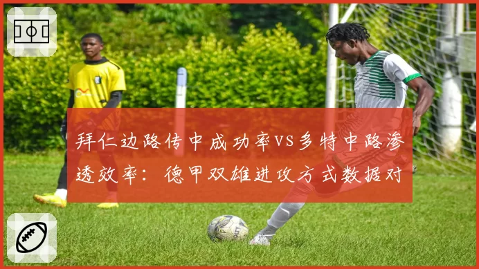 拜仁边路传中成功率vs多特中路渗透效率：德甲双雄进攻方式数据对比