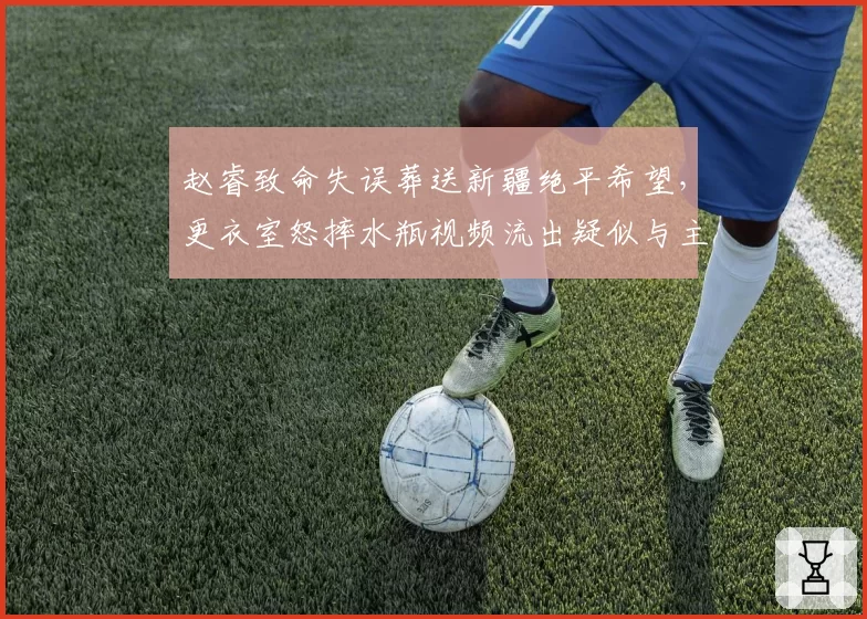 赵睿致命失误葬送新疆绝平希望，更衣室怒摔水瓶视频流出疑似与主帅对峙