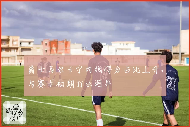 爵士马尔卡宁内线得分占比上升，与赛季初期打法迥异