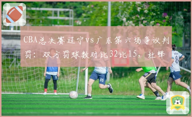 CBA总决赛辽宁vs广东第六场争议判罚：双方罚球数对比32比15，杜锋赛后怒斥裁判