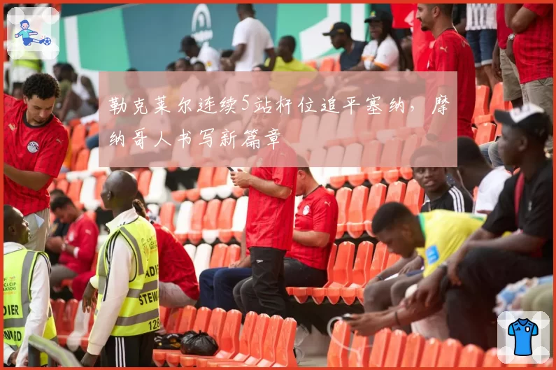 勒克莱尔连续5站杆位追平塞纳，摩纳哥人书写新篇章