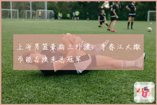 上海男篮豪购三外援，李春江大撒币能否换来总冠军