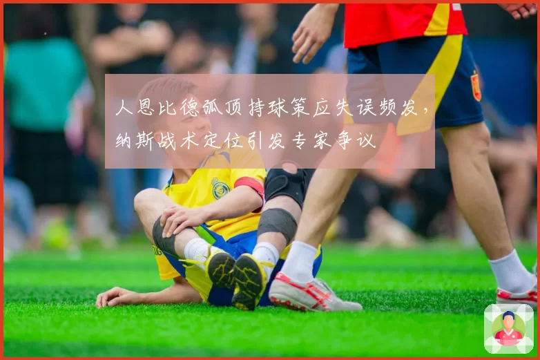 人恩比德弧顶持球策应失误频发，纳斯战术定位引发专家争议