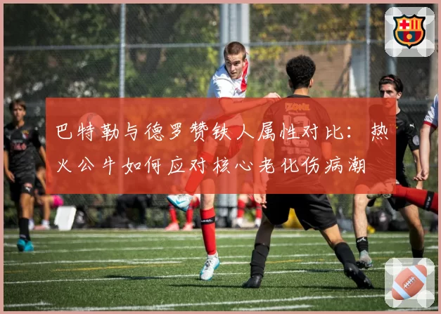 巴特勒与德罗赞铁人属性对比：热火公牛如何应对核心老化伤病潮