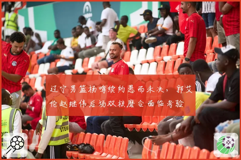 辽宁男篮杨鸣续约悬而未决，郭艾伦赵继伟后场双核磨合面临考验