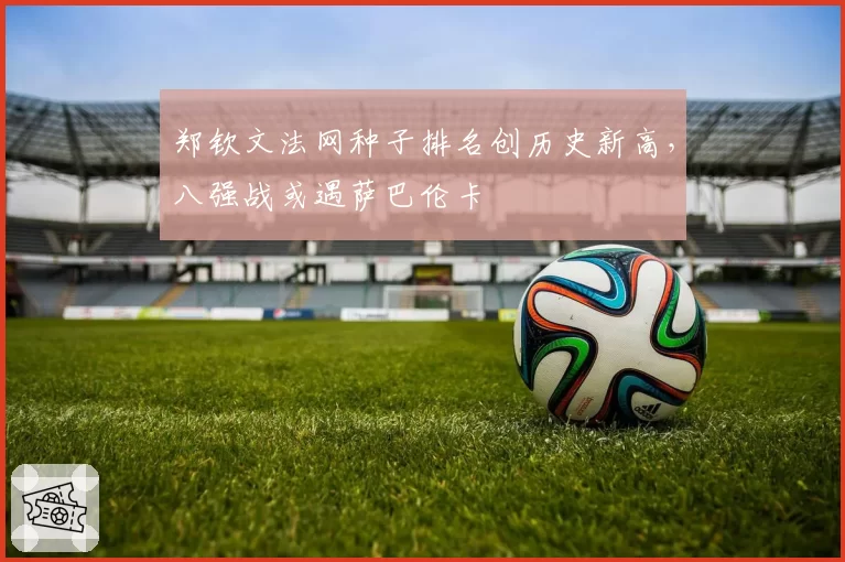 郑钦文法网种子排名创历史新高，八强战或遇萨巴伦卡