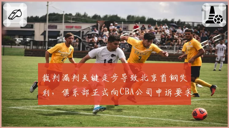 裁判漏判关键走步导致北京首钢失利，俱乐部正式向CBA公司申诉要求重赛