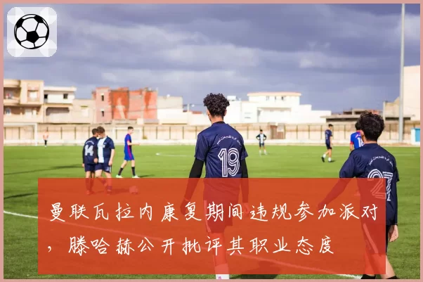 曼联瓦拉内康复期间违规参加派对，滕哈赫公开批评其职业态度
