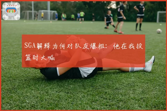 SGA解释为何对队友爆粗:他在我投篮时大喊