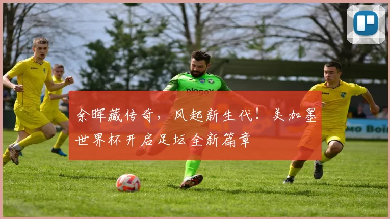 余晖藏传奇,风起新生代!美加墨世界杯开启足坛全新篇章