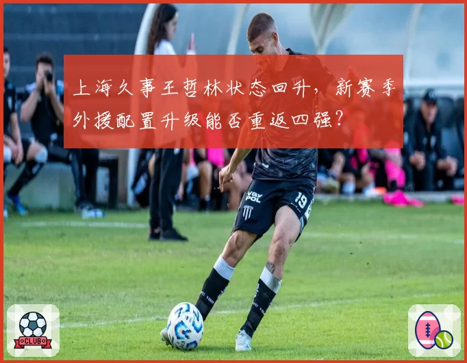 上海久事王哲林状态回升，新赛季外援配置升级能否重返四强？