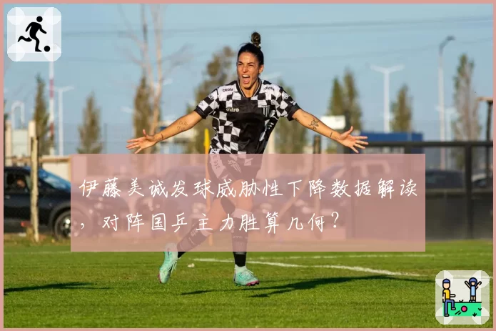 伊藤美诚发球威胁性下降数据解读，对阵国乒主力胜算几何？