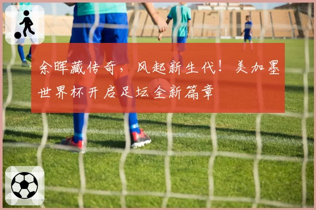 余晖藏传奇,风起新生代!美加墨世界杯开启足坛全新篇章