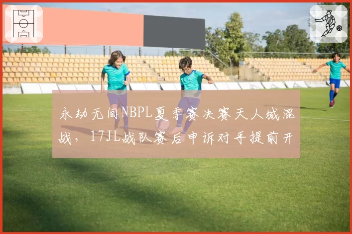 永劫无间NBPL夏季赛决赛天人城混战，17JL战队赛后申诉对手提前开麦沟通判罚细节？