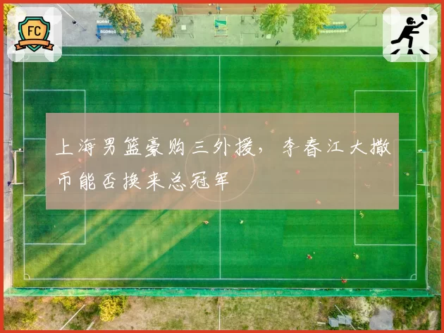 上海男篮豪购三外援，李春江大撒币能否换来总冠军