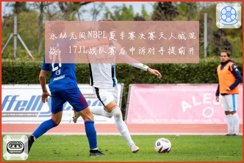 永劫无间NBPL夏季赛决赛天人城混战，17JL战队赛后申诉对手提前开麦沟通判罚细节？