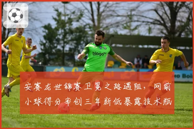 安赛龙世锦赛卫冕之路遇阻，网前小球得分率创三年新低暴露技术瓶颈