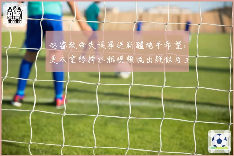 赵睿致命失误葬送新疆绝平希望，更衣室怒摔水瓶视频流出疑似与主帅对峙