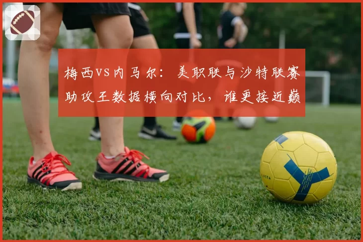 梅西vs内马尔:美职联与沙特联赛助攻王数据横向对比,谁更接近巅峰
